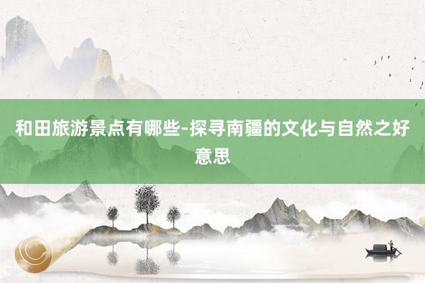 和田旅游景点有哪些-探寻南疆的文化与自然之好意思
