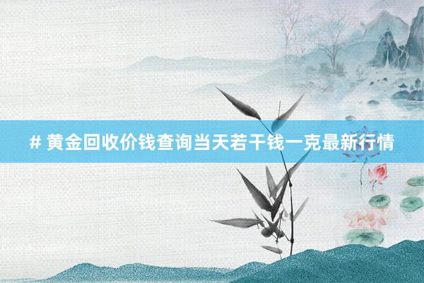 # 黄金回收价钱查询当天若干钱一克最新行情